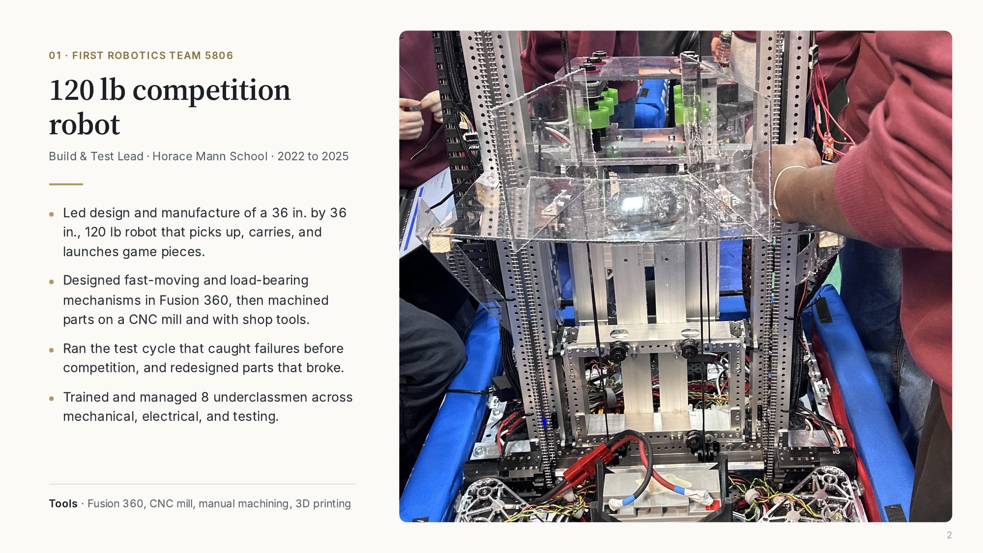 01, FIRST Robotics Team 5806: 120 lb competition robot. Build and Test Lead, Horace Mann School, 2022 to 2025. Led design and manufacture of a 36 by 36 inch, 120 lb robot that picks up, carries, and launches game pieces. Designed mechanisms in Fusion 360 and machined parts on a CNC mill. Ran the test cycle and redesigned parts that broke. Trained and managed 8 underclassmen.