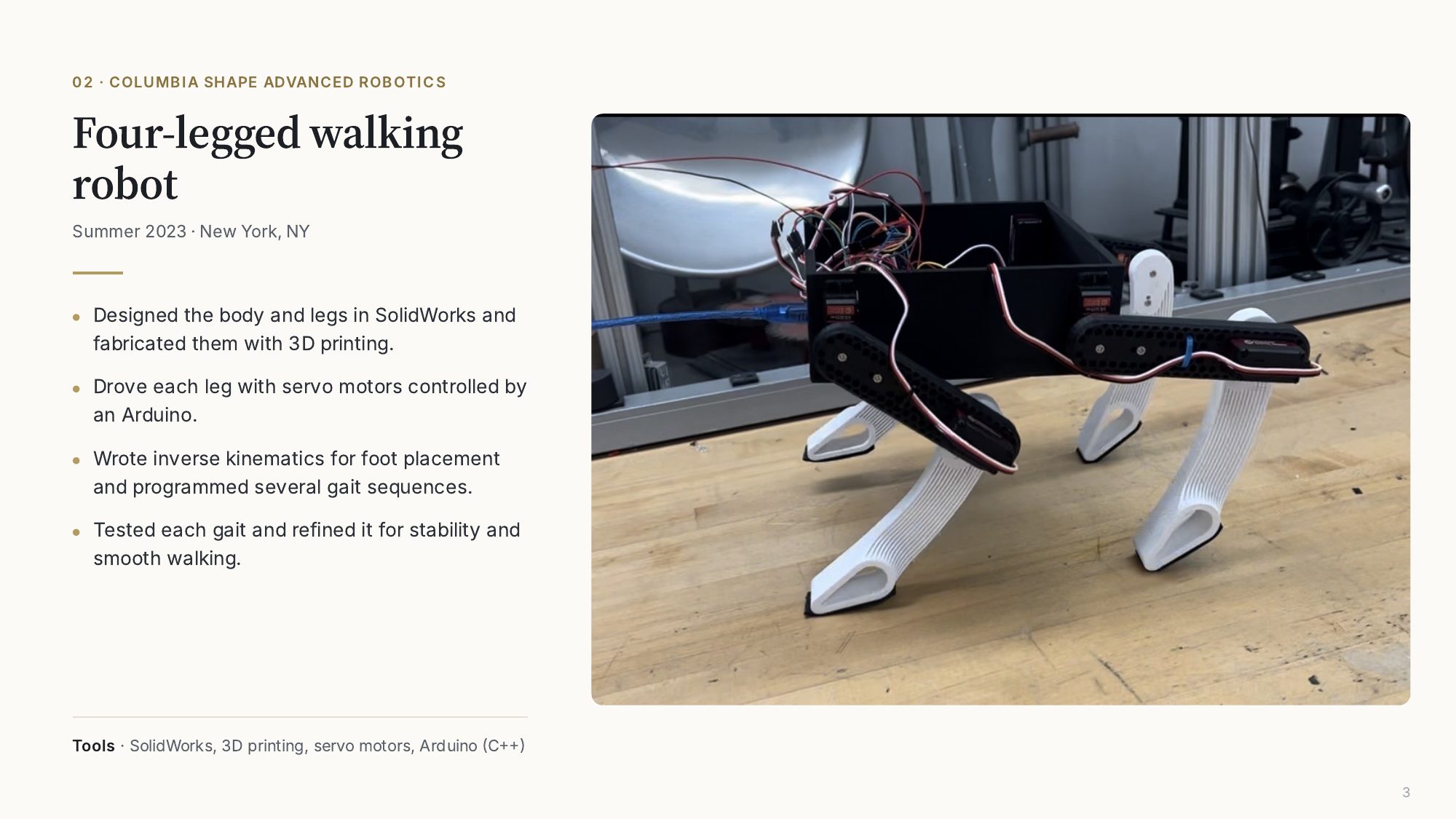 02, Columbia SHAPE Advanced Robotics: four-legged walking robot, Summer 2023. Designed the body and legs in SolidWorks and 3D printed them. Drove each leg with servo motors controlled by an Arduino. Wrote inverse kinematics for foot placement and programmed several gait sequences, then tested and refined each gait.