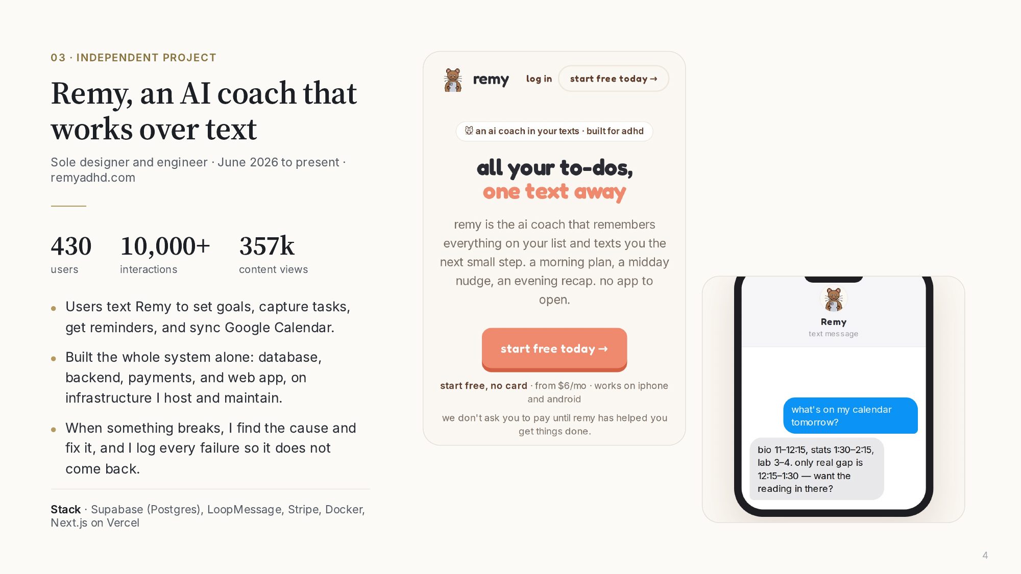 03, Independent project: Remy, an AI coach that works over text. Sole designer and engineer, June 2026 to present. 430 users, 10,000+ interactions, 357k content views. Built the database, backend, payments, and web app on self-hosted infrastructure. Stack: Supabase, LoopMessage, Stripe, Docker, Next.js on Vercel.